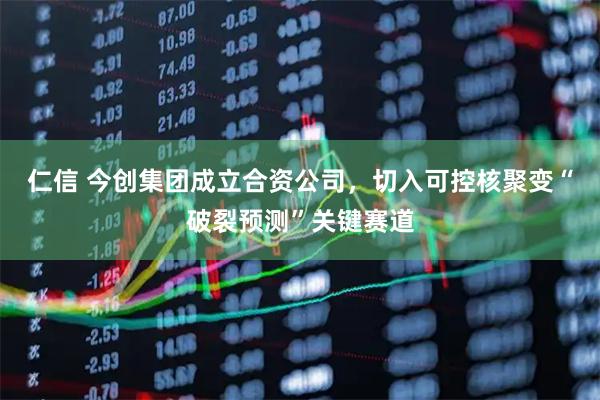 仁信 今创集团成立合资公司，切入可控核聚变“破裂预测”关键赛道