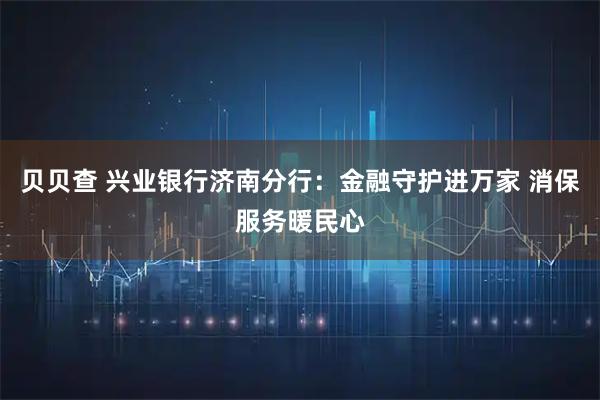 贝贝查 兴业银行济南分行：金融守护进万家 消保服务暖民心