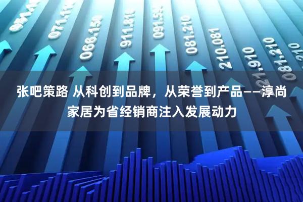 张吧策路 从科创到品牌，从荣誉到产品——淳尚家居为省经销商注入发展动力