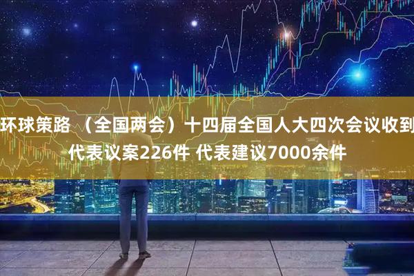 环球策路 （全国两会）十四届全国人大四次会议收到代表议案226件 代表建议7000余件