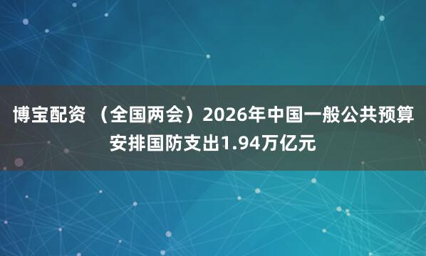 博宝配资 （全国两会）2026年中国一般公共预算安排国防支出1.94万亿元