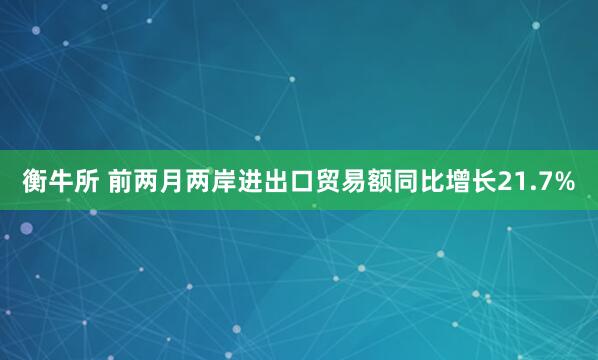 衡牛所 前两月两岸进出口贸易额同比增长21.7%