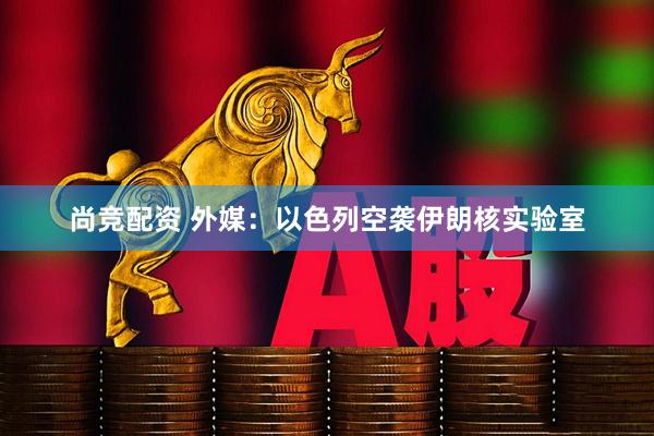 尚竞配资 外媒：以色列空袭伊朗核实验室