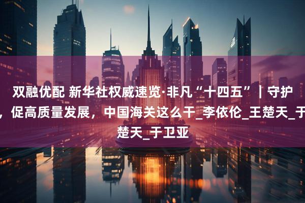 双融优配 新华社权威速览·非凡“十四五”｜守护国门，促高质量发展，中国海关这么干_李依伦_王楚天_于卫亚