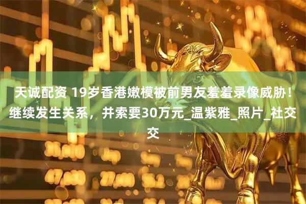 天诚配资 19岁香港嫩模被前男友羞羞录像威胁！继续发生关系，并索要30万元_温紫雅_照片_社交