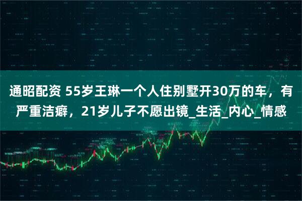 通昭配资 55岁王琳一个人住别墅开30万的车,有严重洁癖,21岁儿子不愿出镜_生活_内心_情感