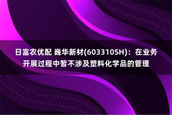 日富农优配 巍华新材(603310SH)：在业务开展过程中暂不涉及塑料化学品的管理