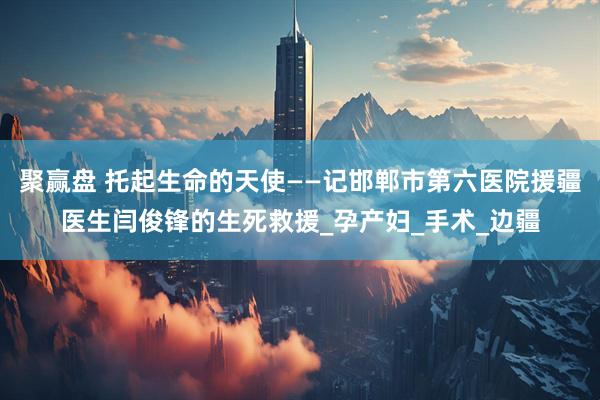 聚赢盘 托起生命的天使——记邯郸市第六医院援疆医生闫俊锋的生死救援_孕产妇_手术_边疆