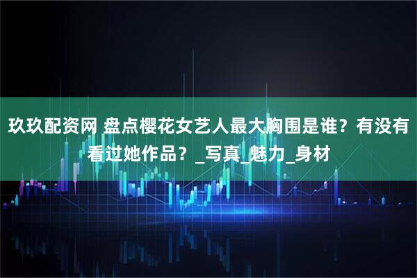 玖玖配资网 盘点樱花女艺人最大胸围是谁?有没有看过她作品?_写真_魅力_身材