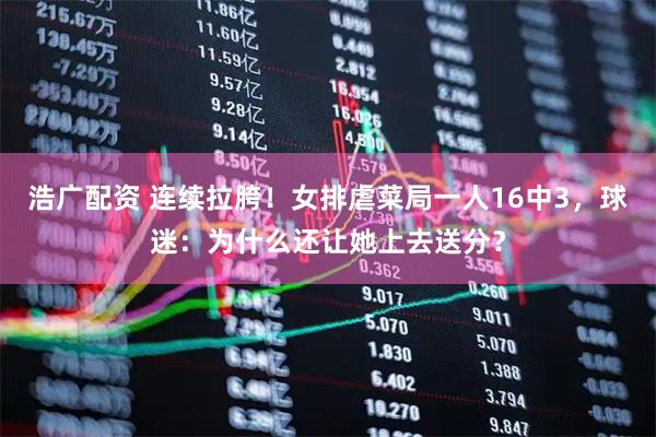 浩广配资 连续拉胯！女排虐菜局一人16中3，球迷：为什么还让她上去送分？