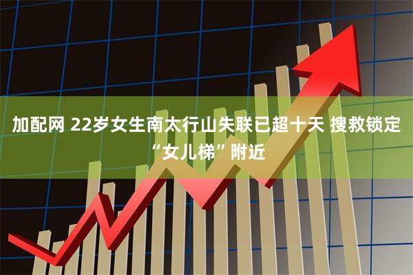 加配网 22岁女生南太行山失联已超十天 搜救锁定“女儿梯”附近