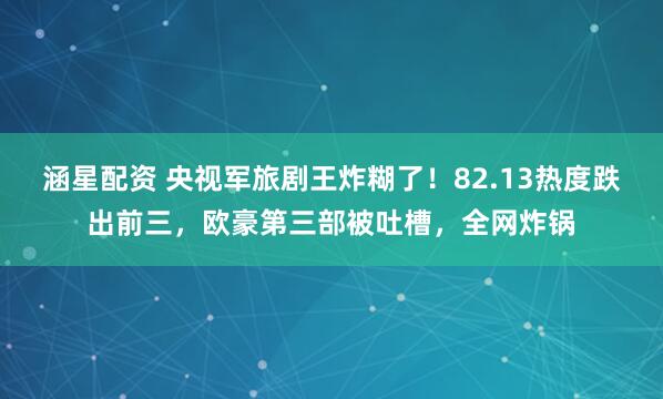 涵星配资 央视军旅剧王炸糊了！82.13热度跌出前三，欧豪第三部被吐槽，全网炸锅