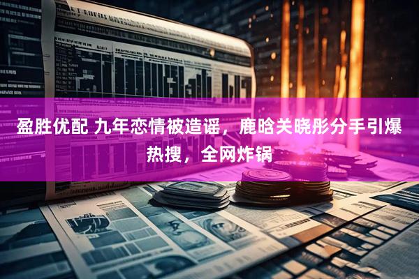 盈胜优配 九年恋情被造谣，鹿晗关晓彤分手引爆热搜，全网炸锅